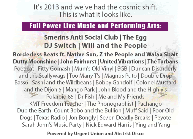  It's 2013 and we've had the cosmic shift. This is what it looks like.   Full Power Live Music and Performing Arts: http://www.cloudcuckooland.org/here-and-now-our-2013-line-up-exclusive/  Smerins Anti Social Club | The Egg DJ Switch | Will and the People Borderless Beats ft. Native Sun, Z the People and Walaa Sbait Dutty Moonshine | John Fairhurst | United Vibrations The Turbans | Poeticat | Fitty Gomash | Mum's Old Vinyl SGB | Duncan Disorderly and the Scallywags Too Many T's | Magnus Puto | Double Drop Bass6 | Sashi and the Wildbeans | Bobby Gandolf Colonel Mustard and the Dijon 5 | Mango Park John Blood and the Highly's | Polaroid 85 | Dr Fish Me and My Friends | KMT Freedom Teacher The Phonographist | Pachango | Dub the Earth Count Bobo and the Bullion | Muff Said | Poor Old Dogs Texas Radio | Jon Bongly | Se7en Deadly Breaks | Peyote Sarah John's Music Party | Nick Edward Harris | Ying and Yang  Powered by Urgent Union and Abstrkt Disco  