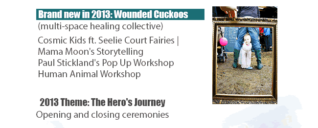 Brand new in 2013: Wounded Cuckoos (multi-space healing collective) http://www.cloudcuckooland.org/fernhill-farm/wounded-cuckoos/  Cosmic Kids ft. Seelie Court Fairies | Mama Moon's Storytelling Paul Stickland's Pop Up Workshop | Human Animal Workshop.  2013 Theme: The Hero's Journey | Opening and closing ceremonies http://www.cloudcuckooland.org/2013-theme-the-heros-journey/   